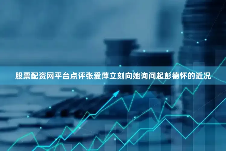 股票配资网平台点评张爱萍立刻向她询问起彭德怀的近况