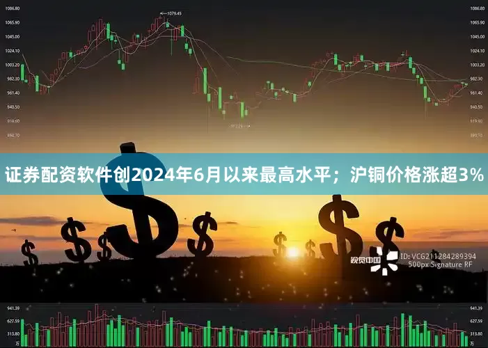 证券配资软件创2024年6月以来最高水平；沪铜价格涨超3%